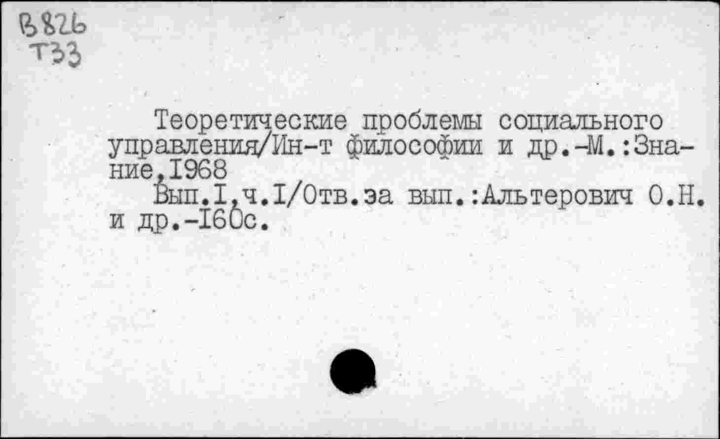 ﻿шь
Теоретические проблемы социального управления/Ин-т философии и др.-М.:Знание, 1968
Вып.1,ч.1/0тв.эа вып.:Альтерович О.Н. и др.-160с.